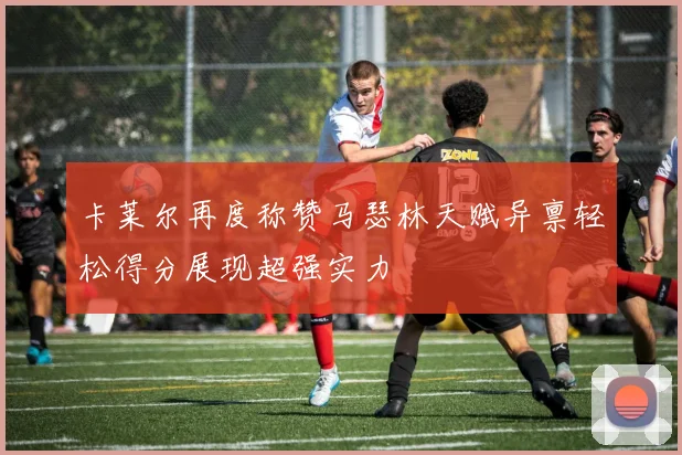 卡莱尔再度称赞马瑟林天赋异禀轻松得分展现超强实力