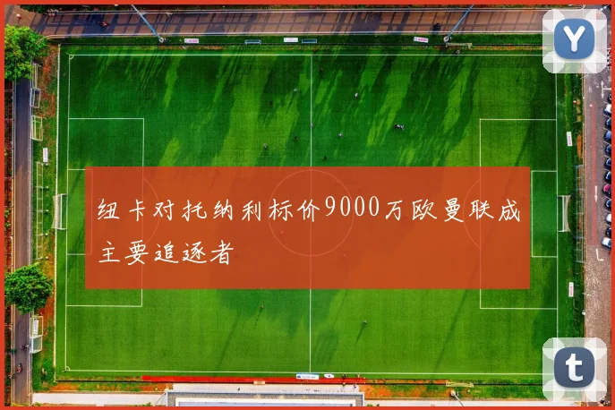 纽卡对托纳利标价9000万欧曼联成主要追逐者