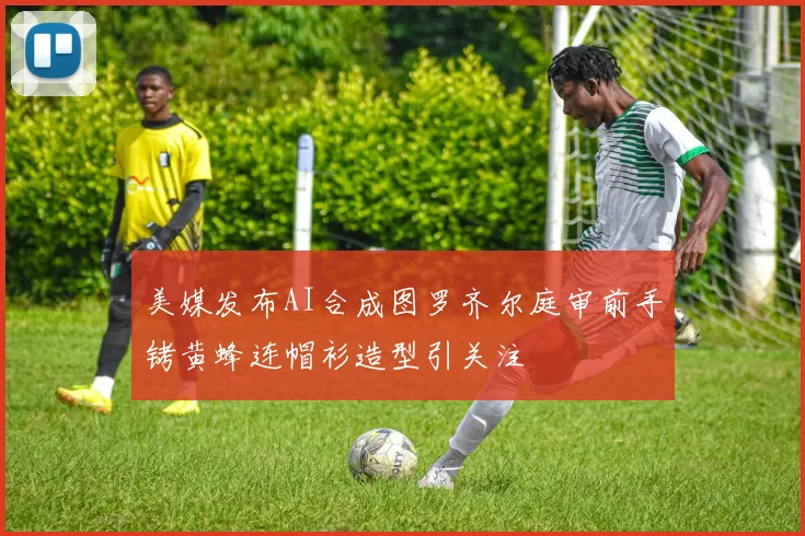 美媒发布AI合成图罗齐尔庭审前手铐黄蜂连帽衫造型引关注