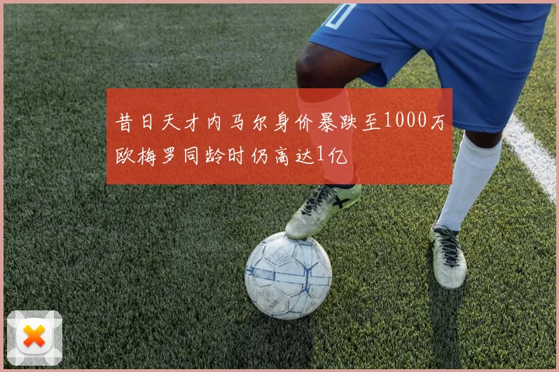 昔日天才内马尔身价暴跌至1000万欧梅罗同龄时仍高达1亿