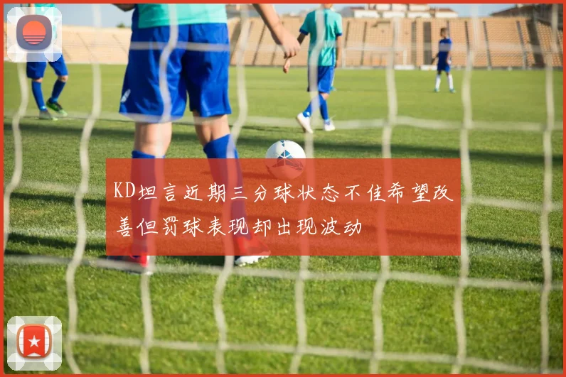 KD坦言近期三分球状态不佳希望改善但罚球表现却出现波动