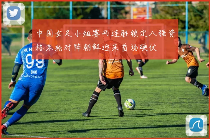 中国女足小组赛两连胜锁定八强资格末轮对阵朝鲜迎来首场硬仗