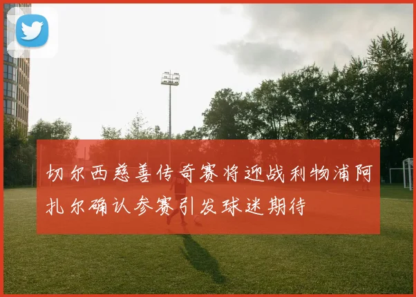 切尔西慈善传奇赛将迎战利物浦阿扎尔确认参赛引发球迷期待
