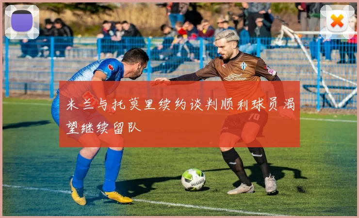 米兰与托莫里续约谈判顺利球员渴望继续留队