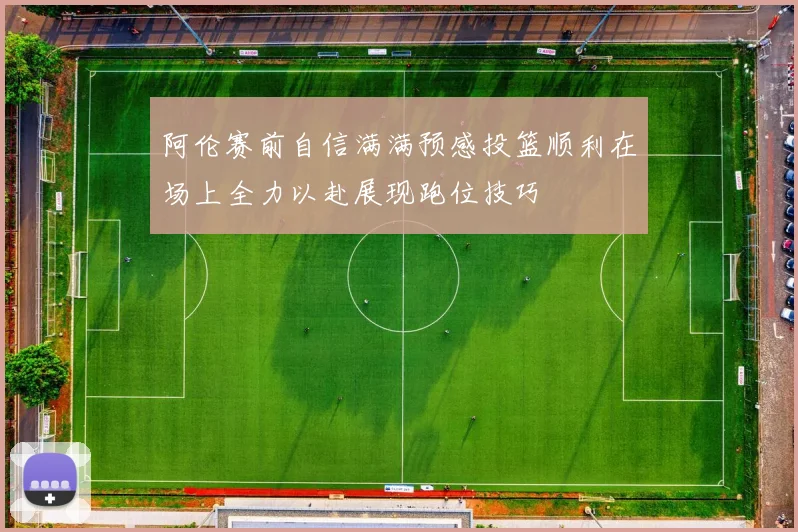 阿伦赛前自信满满预感投篮顺利在场上全力以赴展现跑位技巧
