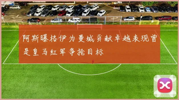 阿斯曝格伊为曼城贡献卓越表现曾是皇马红军争抢目标