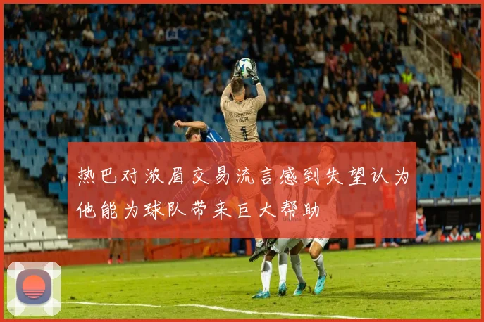 热巴对浓眉交易流言感到失望认为他能为球队带来巨大帮助