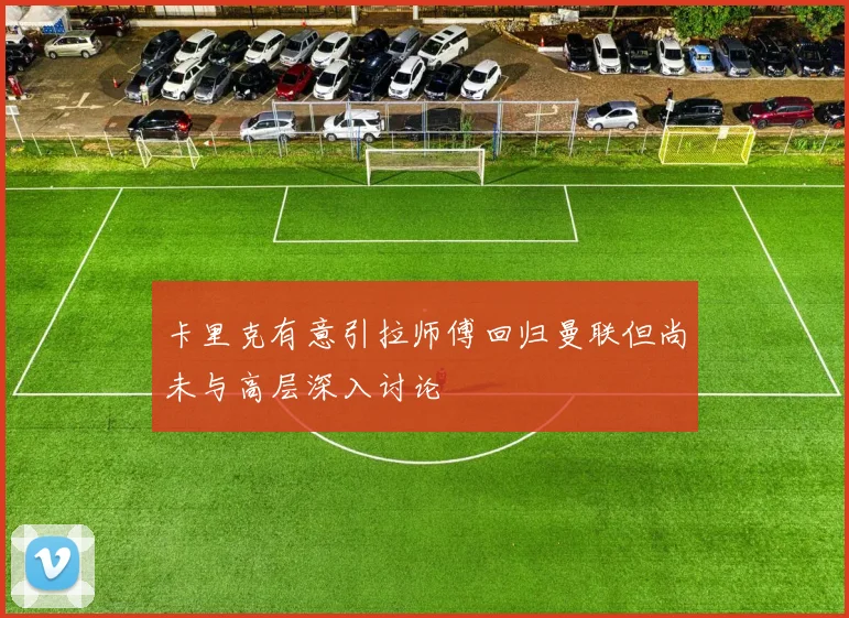 卡里克有意引拉师傅回归曼联但尚未与高层深入讨论