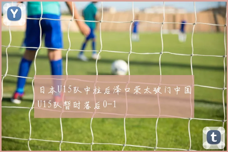 日本U15队中柱后泽口荣太破门中国U15队暂时落后0-1