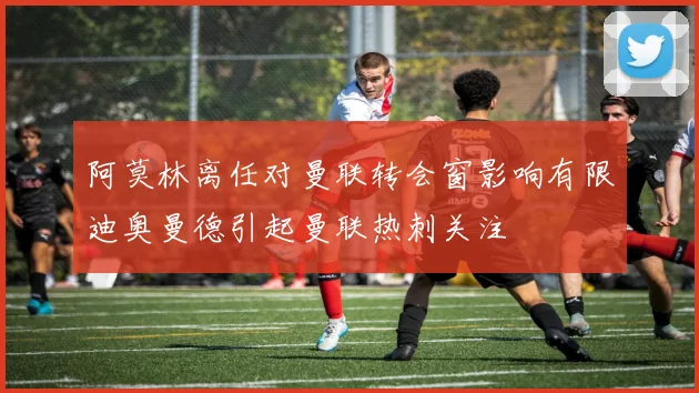 阿莫林离任对曼联转会窗影响有限迪奥曼德引起曼联热刺关注