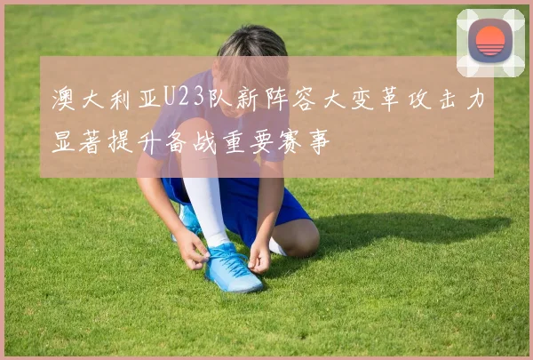 澳大利亚U23队新阵容大变革攻击力显著提升备战重要赛事
