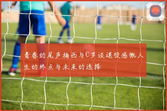 青春的尾声梅西与C罗谈退役感慨人生的终点与未来的选择