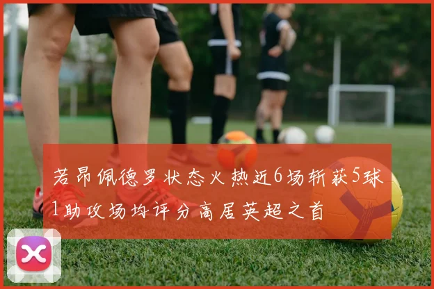 若昂佩德罗状态火热近6场斩获5球1助攻场均评分高居英超之首