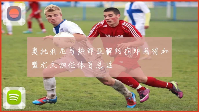 奥托利尼与热那亚解约在即或将加盟尤文担任体育总监