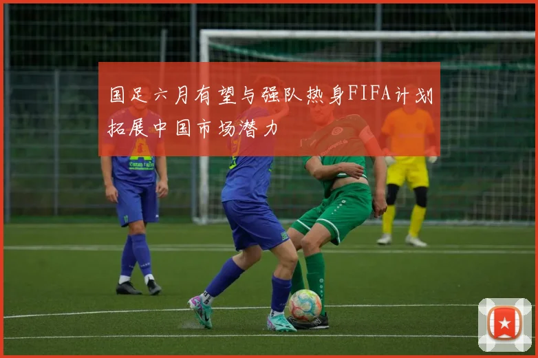 国足六月有望与强队热身FIFA计划拓展中国市场潜力