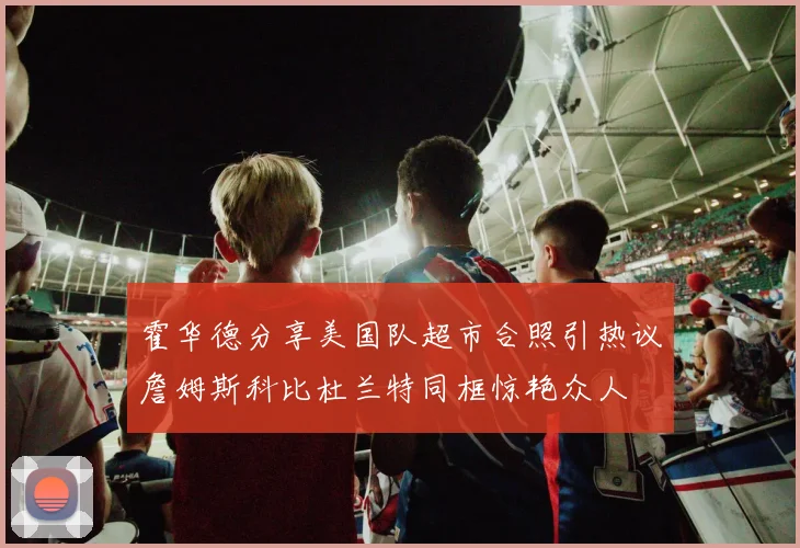 霍华德分享美国队超市合照引热议詹姆斯科比杜兰特同框惊艳众人