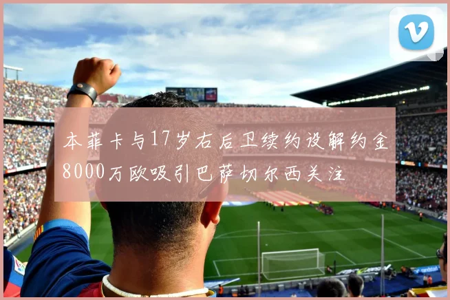 本菲卡与17岁右后卫续约设解约金8000万欧吸引巴萨切尔西关注