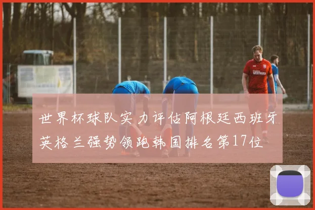 世界杯球队实力评估阿根廷西班牙英格兰强势领跑韩国排名第17位