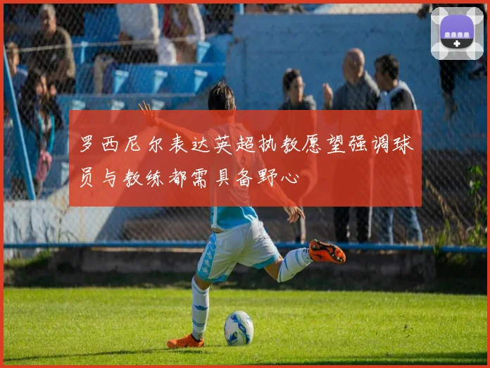罗西尼尔表达英超执教愿望强调球员与教练都需具备野心