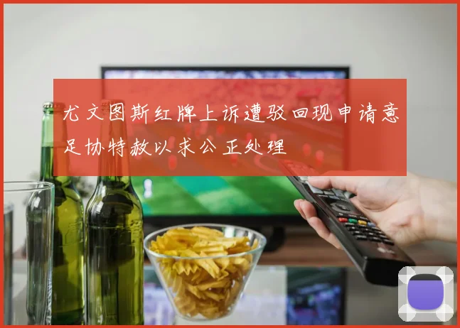 尤文图斯红牌上诉遭驳回现申请意足协特赦以求公正处理