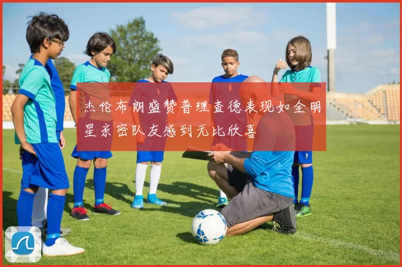 杰伦布朗盛赞普理查德表现如全明星亲密队友感到无比欣喜
